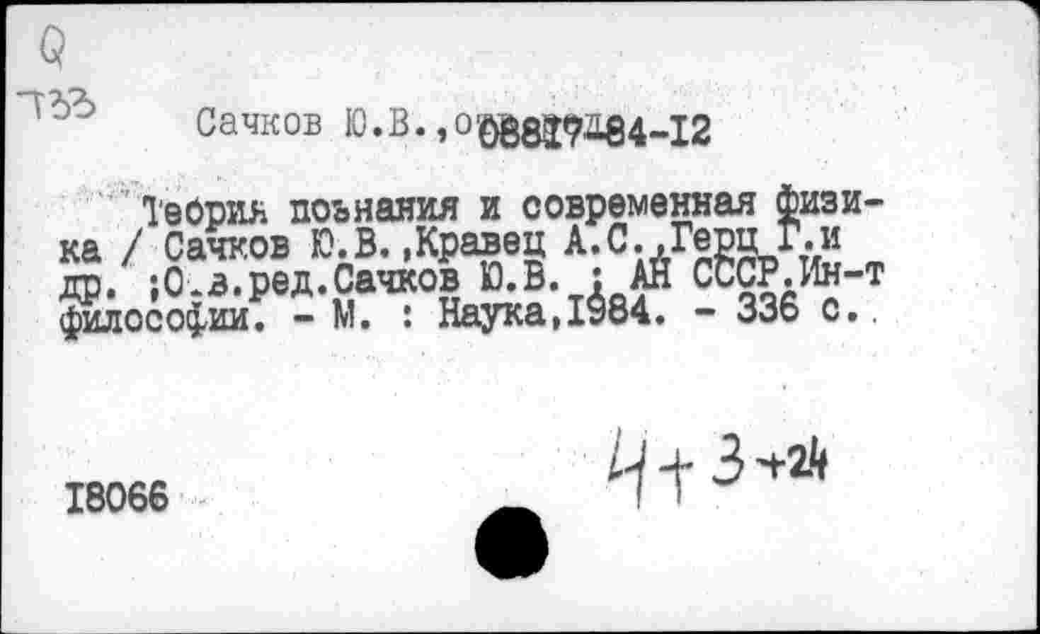 ﻿
Сачков Ю.В. ,0^3292184-12
Теория поьнания и современная физика / Сачков Ю.В..Кравец А.С.,Герц Г.и др. ;0.в.ред.Сачков Ю.В. : АН СССР.Ин-т философии. - М. : Наука,1984. - 336 с..
18066
3 -+21(